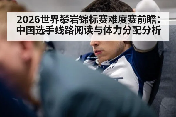 2026世界攀岩锦标赛难度赛前瞻：中国选手线路阅读与体力分配分析